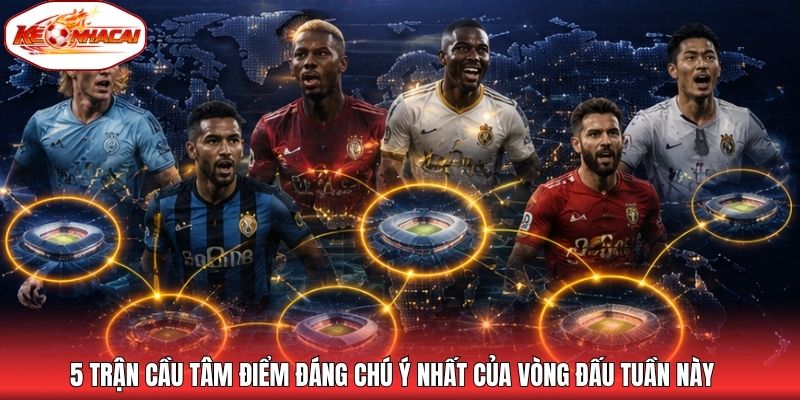 5 trận cầu tâm điểm đáng chú ý nhất của vòng đấu tuần này